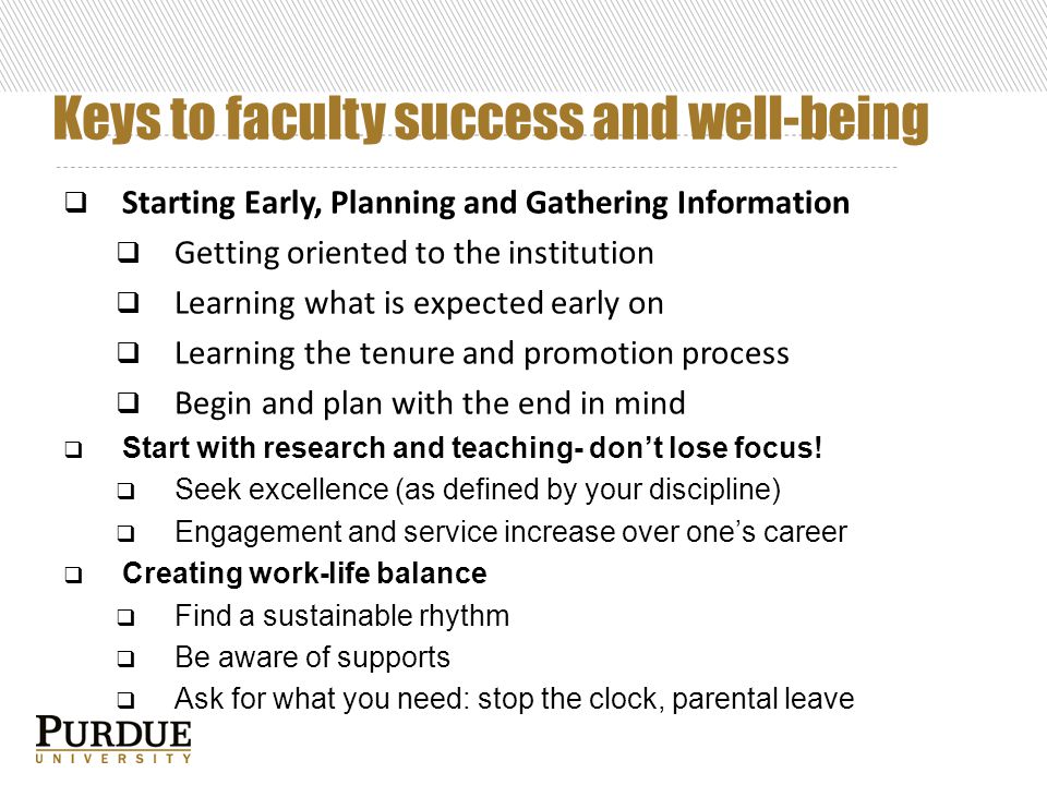 Keys to faculty success and well-being  Starting Early, Planning and Gathering Information  Getting oriented to the institution  Learning what is expected early on  Learning the tenure and promotion process  Begin and plan with the end in mind  Start with research and teaching- don’t lose focus.