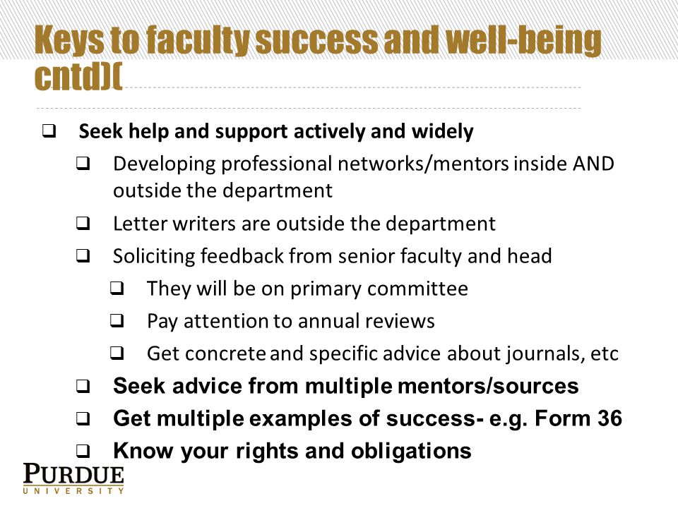 Keys to faculty success and well-being cntd)(  Seek help and support actively and widely  Developing professional networks/mentors inside AND outside the department  Letter writers are outside the department  Soliciting feedback from senior faculty and head  They will be on primary committee  Pay attention to annual reviews  Get concrete and specific advice about journals, etc  Seek advice from multiple mentors/sources  Get multiple examples of success- e.g.