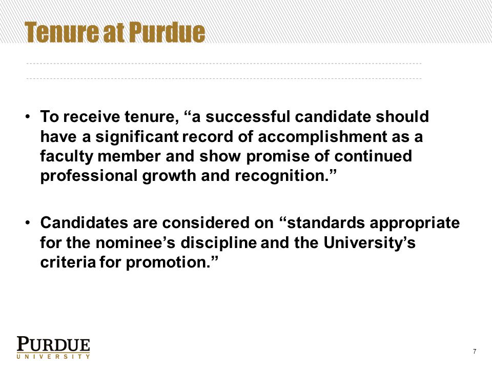 Tenure at Purdue To receive tenure, a successful candidate should have a significant record of accomplishment as a faculty member and show promise of continued professional growth and recognition. Candidates are considered on standards appropriate for the nominee’s discipline and the University’s criteria for promotion. 7