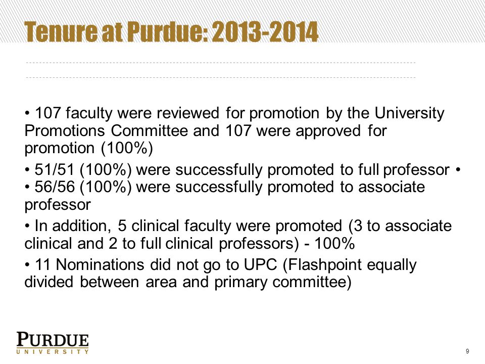 Tenure at Purdue: faculty were reviewed for promotion by the University Promotions Committee and 107 were approved for promotion (100%) 51/51 (100%) were successfully promoted to full professor 56/56 (100%) were successfully promoted to associate professor In addition, 5 clinical faculty were promoted (3 to associate clinical and 2 to full clinical professors) - 100% 11 Nominations did not go to UPC (Flashpoint equally divided between area and primary committee) 9