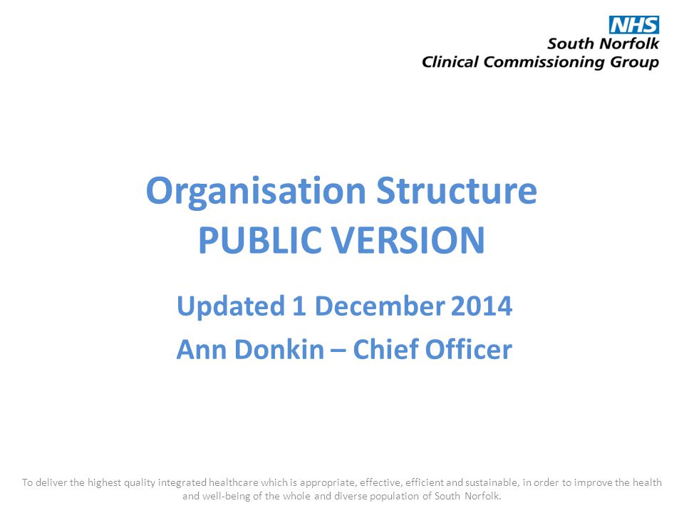 Organisation Structure PUBLIC VERSION Updated 1 December 2014 Ann Donkin – Chief Officer To deliver the highest quality integrated healthcare which is appropriate, effective, efficient and sustainable, in order to improve the health and well-being of the whole and diverse population of South Norfolk.
