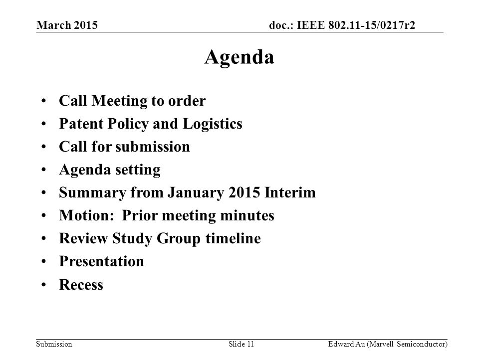 doc.: IEEE /0217r2 SubmissionSlide 11 Agenda Call Meeting to order Patent Policy and Logistics Call for submission Agenda setting Summary from January 2015 Interim Motion: Prior meeting minutes Review Study Group timeline Presentation Recess Edward Au (Marvell Semiconductor) March 2015