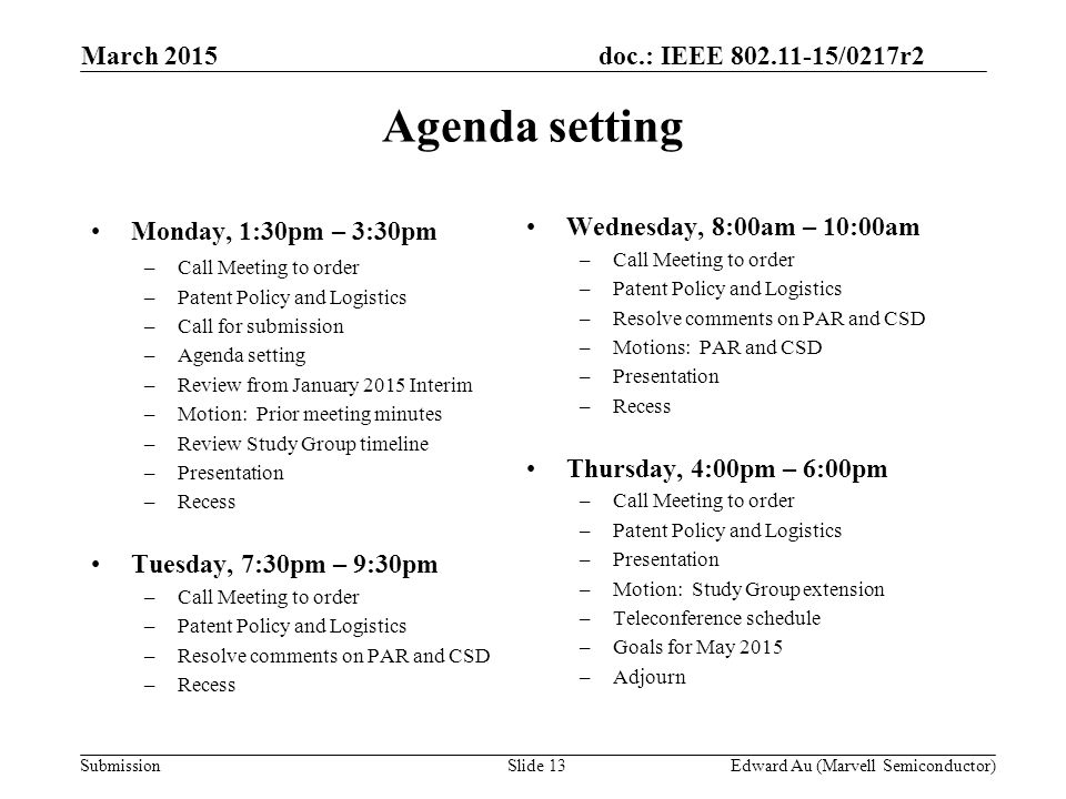 doc.: IEEE /0217r2 SubmissionSlide 13 Monday, 1:30pm – 3:30pm –Call Meeting to order –Patent Policy and Logistics –Call for submission –Agenda setting –Review from January 2015 Interim –Motion: Prior meeting minutes –Review Study Group timeline –Presentation –Recess Tuesday, 7:30pm – 9:30pm –Call Meeting to order –Patent Policy and Logistics –Resolve comments on PAR and CSD –Recess Wednesday, 8:00am – 10:00am –Call Meeting to order –Patent Policy and Logistics –Resolve comments on PAR and CSD –Motions: PAR and CSD –Presentation –Recess Thursday, 4:00pm – 6:00pm –Call Meeting to order –Patent Policy and Logistics –Presentation –Motion: Study Group extension –Teleconference schedule –Goals for May 2015 –Adjourn Agenda setting Edward Au (Marvell Semiconductor) March 2015