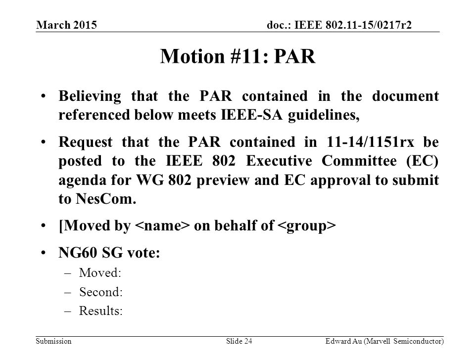 doc.: IEEE /0217r2 SubmissionSlide 24 Motion #11: PAR Edward Au (Marvell Semiconductor) Believing that the PAR contained in the document referenced below meets IEEE-SA guidelines, Request that the PAR contained in 11-14/1151rx be posted to the IEEE 802 Executive Committee (EC) agenda for WG 802 preview and EC approval to submit to NesCom.