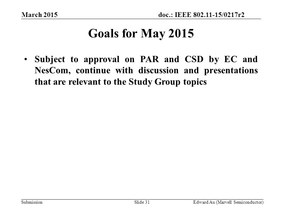 doc.: IEEE /0217r2 SubmissionSlide 31 Goals for May 2015 Subject to approval on PAR and CSD by EC and NesCom, continue with discussion and presentations that are relevant to the Study Group topics Edward Au (Marvell Semiconductor) March 2015