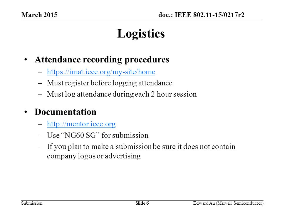doc.: IEEE /0217r2 SubmissionSlide 6 Attendance recording procedures –  –Must register before logging attendance –Must log attendance during each 2 hour session Documentation –  –Use NG60 SG for submission –If you plan to make a submission be sure it does not contain company logos or advertising Logistics Edward Au (Marvell Semiconductor) March 2015