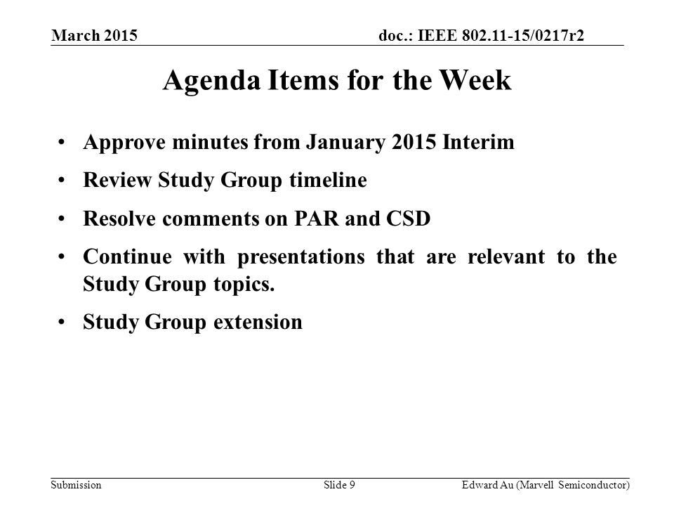 doc.: IEEE /0217r2 SubmissionSlide 9 Agenda Items for the Week Approve minutes from January 2015 Interim Review Study Group timeline Resolve comments on PAR and CSD Continue with presentations that are relevant to the Study Group topics.