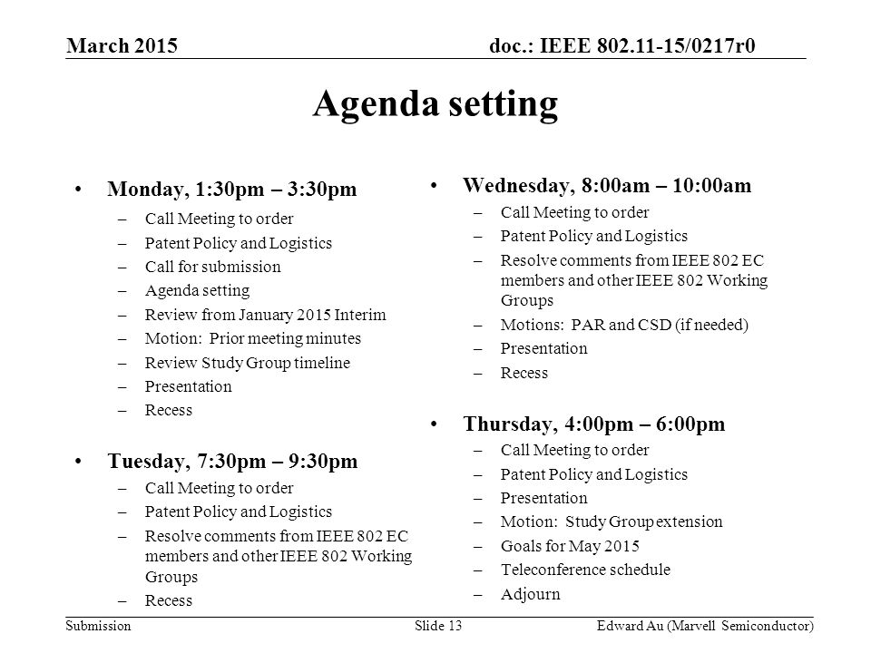 doc.: IEEE /0217r0 SubmissionSlide 13 Monday, 1:30pm – 3:30pm –Call Meeting to order –Patent Policy and Logistics –Call for submission –Agenda setting –Review from January 2015 Interim –Motion: Prior meeting minutes –Review Study Group timeline –Presentation –Recess Tuesday, 7:30pm – 9:30pm –Call Meeting to order –Patent Policy and Logistics –Resolve comments from IEEE 802 EC members and other IEEE 802 Working Groups –Recess Wednesday, 8:00am – 10:00am –Call Meeting to order –Patent Policy and Logistics –Resolve comments from IEEE 802 EC members and other IEEE 802 Working Groups –Motions: PAR and CSD (if needed) –Presentation –Recess Thursday, 4:00pm – 6:00pm –Call Meeting to order –Patent Policy and Logistics –Presentation –Motion: Study Group extension –Goals for May 2015 –Teleconference schedule –Adjourn Agenda setting Edward Au (Marvell Semiconductor) March 2015