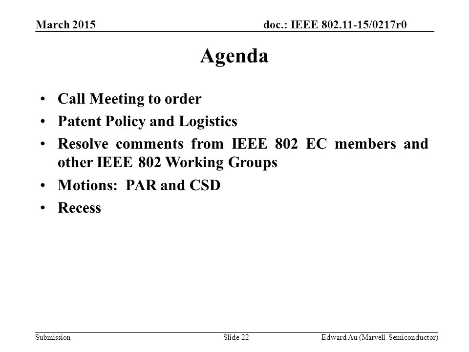 doc.: IEEE /0217r0 SubmissionSlide 22 Agenda Call Meeting to order Patent Policy and Logistics Resolve comments from IEEE 802 EC members and other IEEE 802 Working Groups Motions: PAR and CSD Recess Edward Au (Marvell Semiconductor) March 2015