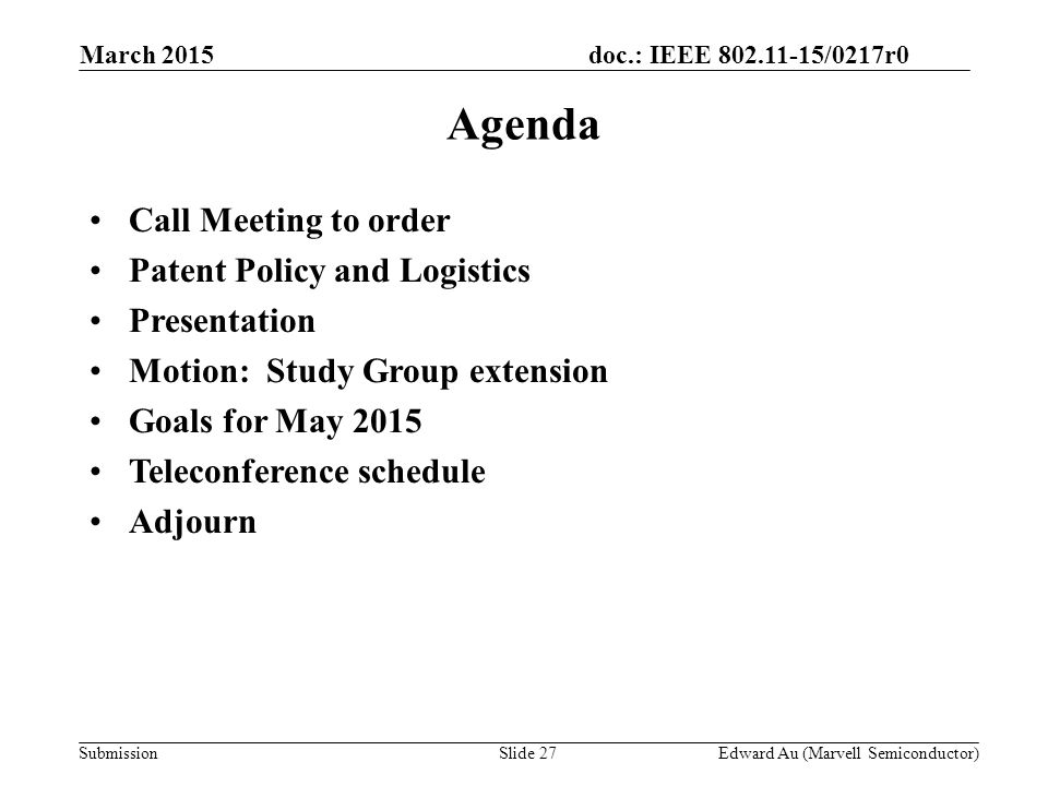 doc.: IEEE /0217r0 SubmissionSlide 27 Agenda Call Meeting to order Patent Policy and Logistics Presentation Motion: Study Group extension Goals for May 2015 Teleconference schedule Adjourn Edward Au (Marvell Semiconductor) March 2015