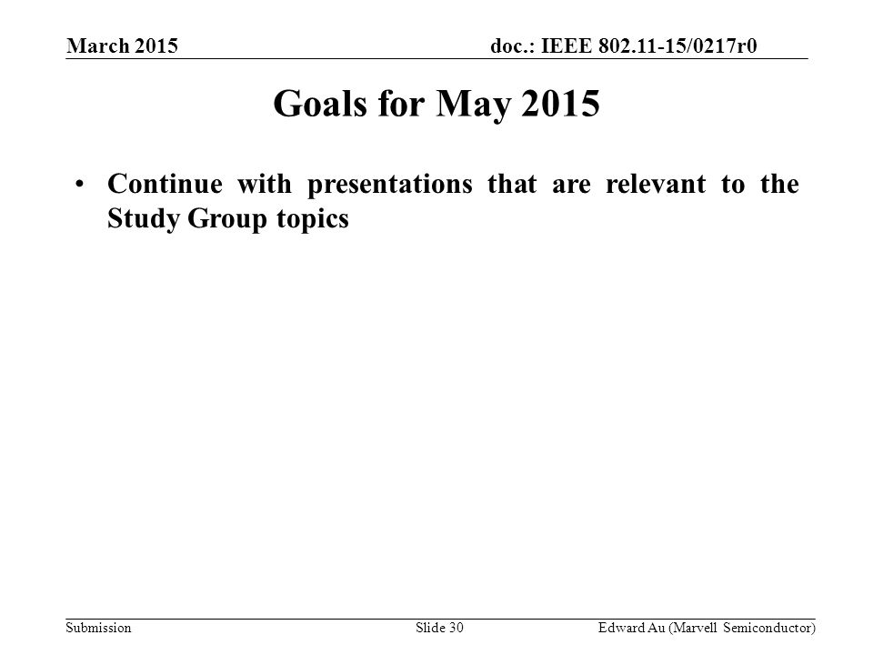doc.: IEEE /0217r0 SubmissionSlide 30 Goals for May 2015 Continue with presentations that are relevant to the Study Group topics Edward Au (Marvell Semiconductor) March 2015