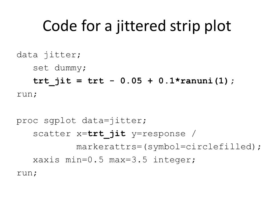 Code for a jittered strip plot data jitter; set dummy; trt_jit = trt *ranuni(1); run; proc sgplot data=jitter; scatter x=trt_jit y=response / markerattrs=(symbol=circlefilled); xaxis min=0.5 max=3.5 integer; run;