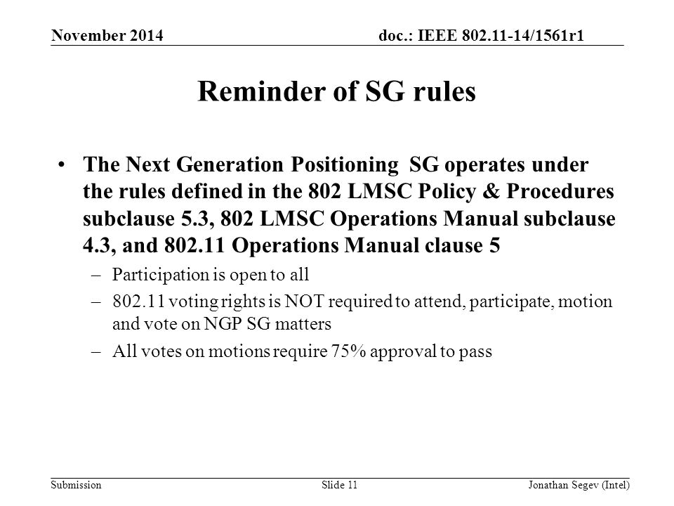 doc.: IEEE /1561r1 Submission Reminder of SG rules The Next Generation Positioning SG operates under the rules defined in the 802 LMSC Policy & Procedures subclause 5.3, 802 LMSC Operations Manual subclause 4.3, and Operations Manual clause 5 –Participation is open to all – voting rights is NOT required to attend, participate, motion and vote on NGP SG matters –All votes on motions require 75% approval to pass November 2014 Jonathan Segev (Intel)Slide 11