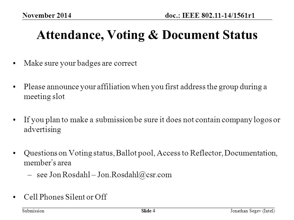doc.: IEEE /1561r1 SubmissionSlide 4 Attendance, Voting & Document Status Make sure your badges are correct Please announce your affiliation when you first address the group during a meeting slot If you plan to make a submission be sure it does not contain company logos or advertising Questions on Voting status, Ballot pool, Access to Reflector, Documentation, member’s area –see Jon Rosdahl – Cell Phones Silent or Off Jonathan Segev (Intel) November 2014