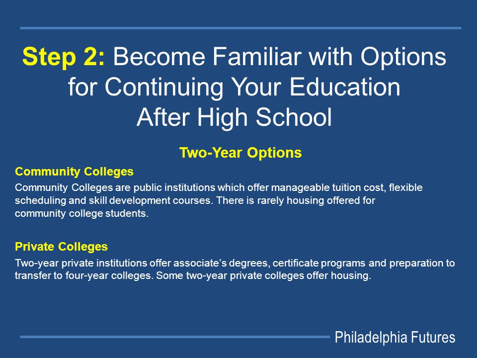 Philadelphia Futures Step 2: Become Familiar with Options for Continuing Your Education After High School Two-Year Options Community Colleges Community Colleges are public institutions which offer manageable tuition cost, flexible scheduling and skill development courses.