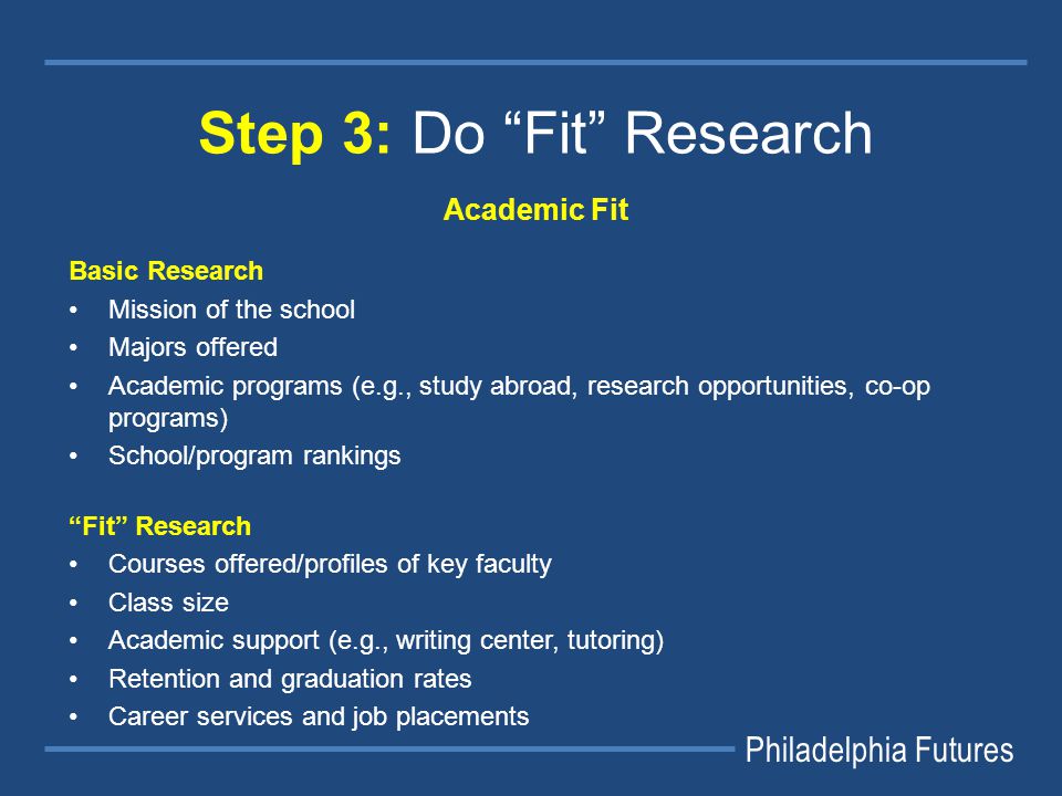 Philadelphia Futures Step 3: Do Fit Research Academic Fit Basic Research Mission of the school Majors offered Academic programs (e.g., study abroad, research opportunities, co-op programs) School/program rankings Fit Research Courses offered/profiles of key faculty Class size Academic support (e.g., writing center, tutoring) Retention and graduation rates Career services and job placements