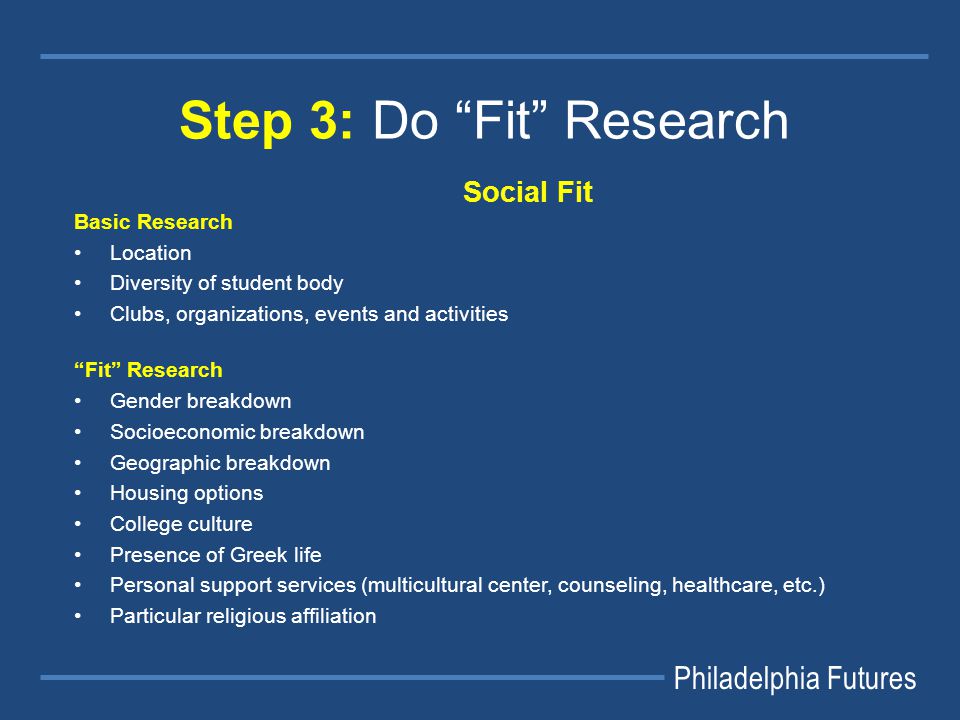 Philadelphia Futures Step 3: Do Fit Research Social Fit Basic Research Location Diversity of student body Clubs, organizations, events and activities Fit Research Gender breakdown Socioeconomic breakdown Geographic breakdown Housing options College culture Presence of Greek life Personal support services (multicultural center, counseling, healthcare, etc.) Particular religious affiliation