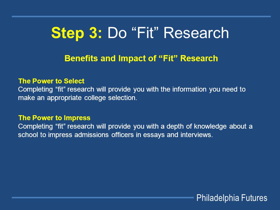 Philadelphia Futures Step 3: Do Fit Research Benefits and Impact of Fit Research The Power to Select Completing fit research will provide you with the information you need to make an appropriate college selection.
