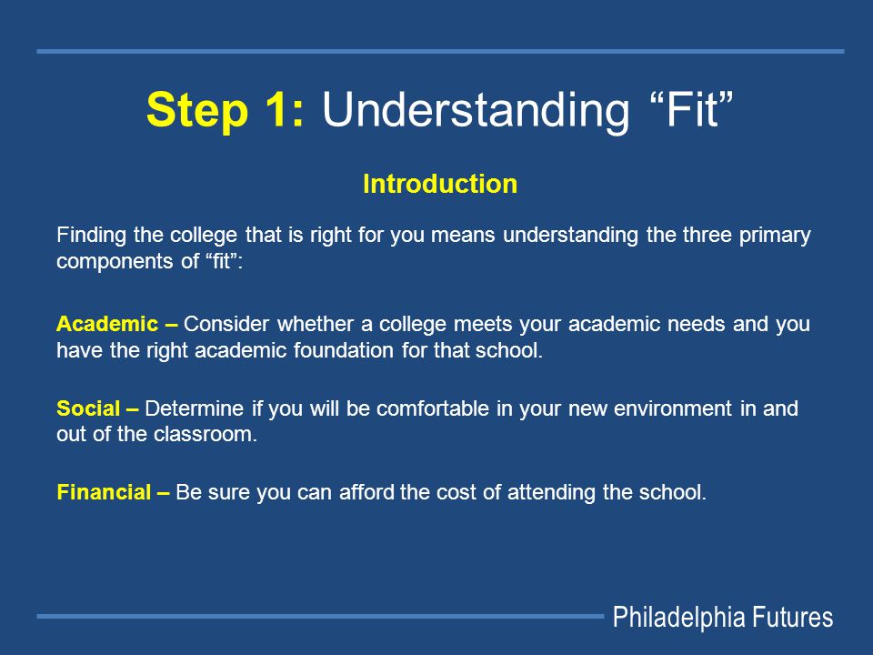 Philadelphia Futures Step 1: Understanding Fit Introduction Finding the college that is right for you means understanding the three primary components of fit : Academic – Consider whether a college meets your academic needs and you have the right academic foundation for that school.