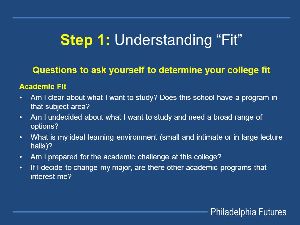 Philadelphia Futures Step 1: Understanding Fit Questions to ask yourself to determine your college fit Academic Fit Am I clear about what I want to study.