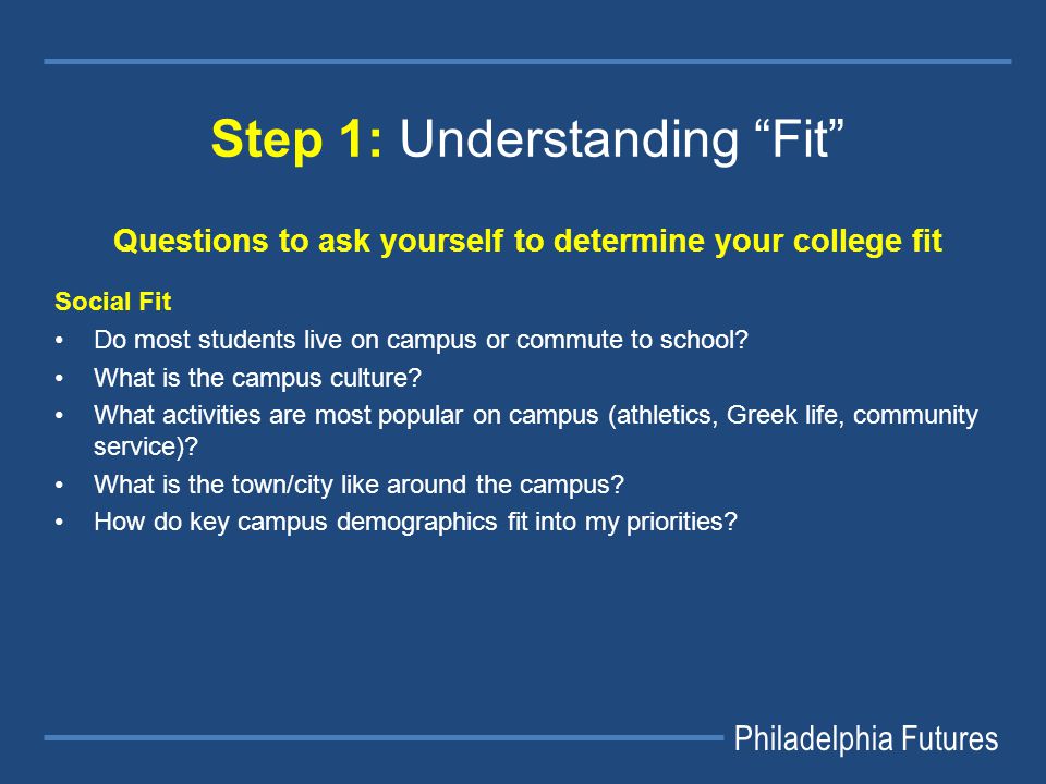Philadelphia Futures Step 1: Understanding Fit Questions to ask yourself to determine your college fit Social Fit Do most students live on campus or commute to school.