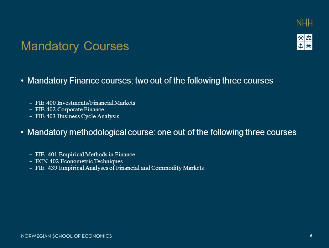 Mandatory Courses Mandatory Finance courses: two out of the following three courses - FIE 400 Investments/Financial Markets - FIE 402 Corporate Finance - FIE 403 Business Cycle Analysis Mandatory methodological course: one out of the following three courses - FIE 401 Empirical Methods in Finance - ECN 402 Econometric Techniques - FIE 439 Empirical Analyses of Financial and Commodity Markets 6