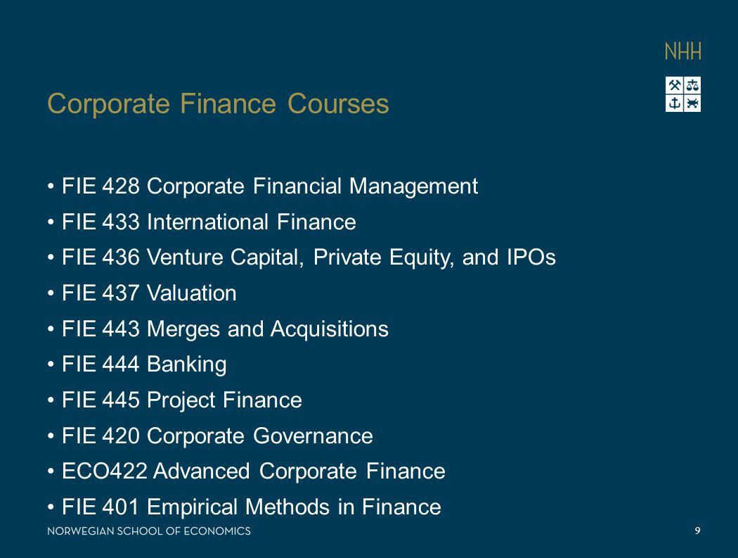 Corporate Finance Courses FIE 428 Corporate Financial Management FIE 433 International Finance FIE 436 Venture Capital, Private Equity, and IPOs FIE 437 Valuation FIE 443 Merges and Acquisitions FIE 444 Banking FIE 445 Project Finance FIE 420 Corporate Governance ECO422 Advanced Corporate Finance FIE 401 Empirical Methods in Finance 9