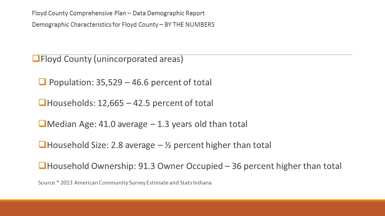 Floyd County Comprehensive Plan – Data Demographic Report Demographic Characteristics for Floyd County – BY THE NUMBERS  Floyd County (unincorporated areas)  Population: 35,529 – 46.6 percent of total  Households: 12,665 – 42.5 percent of total  Median Age: 41.0 average – 1.3 years old than total  Household Size: 2.8 average – ½ percent higher than total  Household Ownership: 91.3 Owner Occupied – 36 percent higher than total Source * 2013 American Community Survey Estimate and Stats Indiana