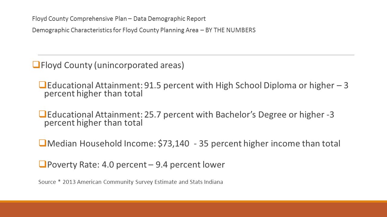 Floyd County Comprehensive Plan – Data Demographic Report Demographic Characteristics for Floyd County Planning Area – BY THE NUMBERS  Floyd County (unincorporated areas)  Educational Attainment: 91.5 percent with High School Diploma or higher – 3 percent higher than total  Educational Attainment: 25.7 percent with Bachelor’s Degree or higher -3 percent higher than total  Median Household Income: $73, percent higher income than total  Poverty Rate: 4.0 percent – 9.4 percent lower Source * 2013 American Community Survey Estimate and Stats Indiana