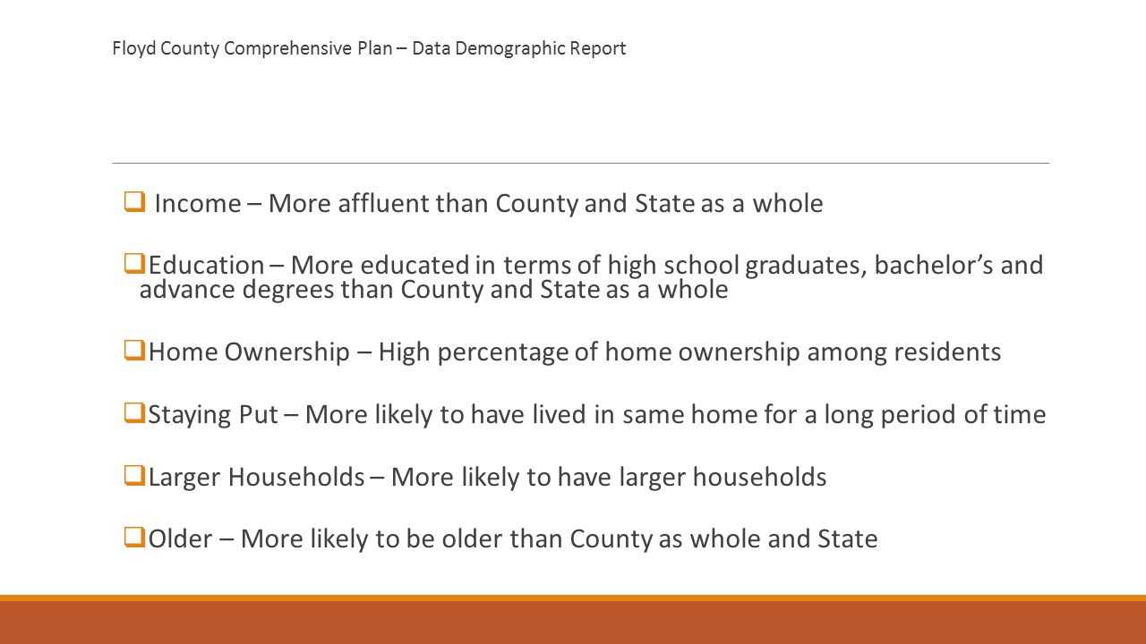 Floyd County Comprehensive Plan – Data Demographic Report  Income – More affluent than County and State as a whole  Education – More educated in terms of high school graduates, bachelor’s and advance degrees than County and State as a whole  Home Ownership – High percentage of home ownership among residents  Staying Put – More likely to have lived in same home for a long period of time  Larger Households – More likely to have larger households  Older – More likely to be older than County as whole and State