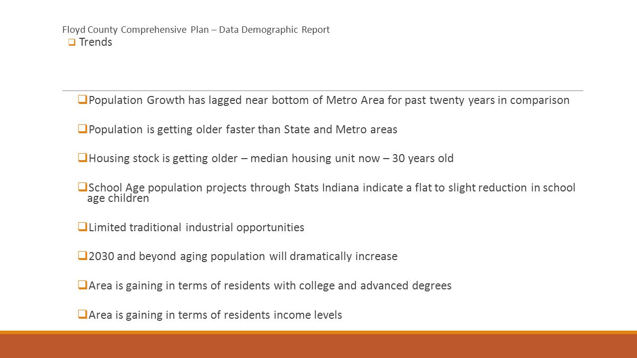 Floyd County Comprehensive Plan – Data Demographic Report  Trends  Population Growth has lagged near bottom of Metro Area for past twenty years in comparison  Population is getting older faster than State and Metro areas  Housing stock is getting older – median housing unit now – 30 years old  School Age population projects through Stats Indiana indicate a flat to slight reduction in school age children  Limited traditional industrial opportunities  2030 and beyond aging population will dramatically increase  Area is gaining in terms of residents with college and advanced degrees  Area is gaining in terms of residents income levels