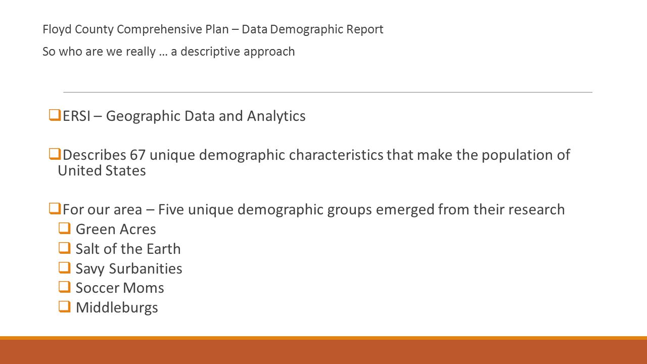 Floyd County Comprehensive Plan – Data Demographic Report So who are we really … a descriptive approach  ERSI – Geographic Data and Analytics  Describes 67 unique demographic characteristics that make the population of United States  For our area – Five unique demographic groups emerged from their research  Green Acres  Salt of the Earth  Savy Surbanities  Soccer Moms  Middleburgs