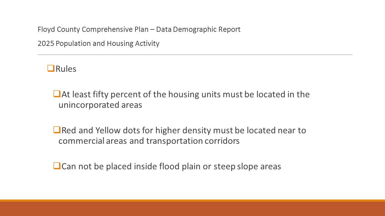 Floyd County Comprehensive Plan – Data Demographic Report 2025 Population and Housing Activity  Rules  At least fifty percent of the housing units must be located in the unincorporated areas  Red and Yellow dots for higher density must be located near to commercial areas and transportation corridors  Can not be placed inside flood plain or steep slope areas