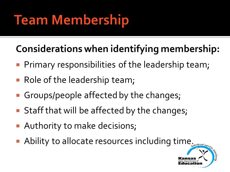 Considerations when identifying membership:  Primary responsibilities of the leadership team;  Role of the leadership team;  Groups/people affected by the changes;  Staff that will be affected by the changes;  Authority to make decisions;  Ability to allocate resources including time.