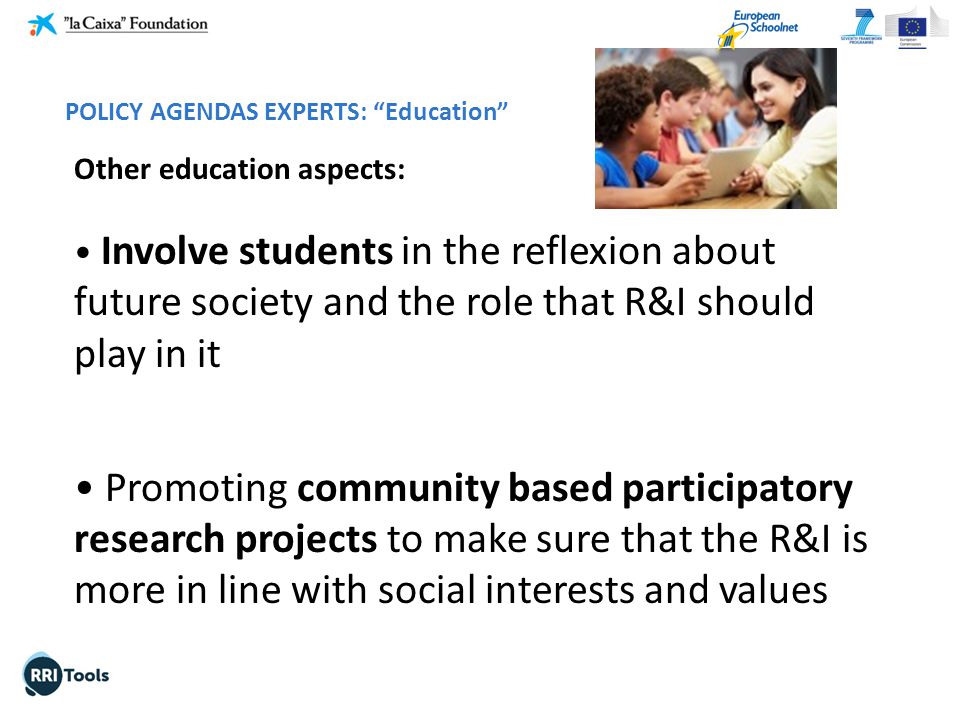 Other education aspects: Involve students in the reflexion about future society and the role that R&I should play in it Promoting community based participatory research projects to make sure that the R&I is more in line with social interests and values POLICY AGENDAS EXPERTS: Education