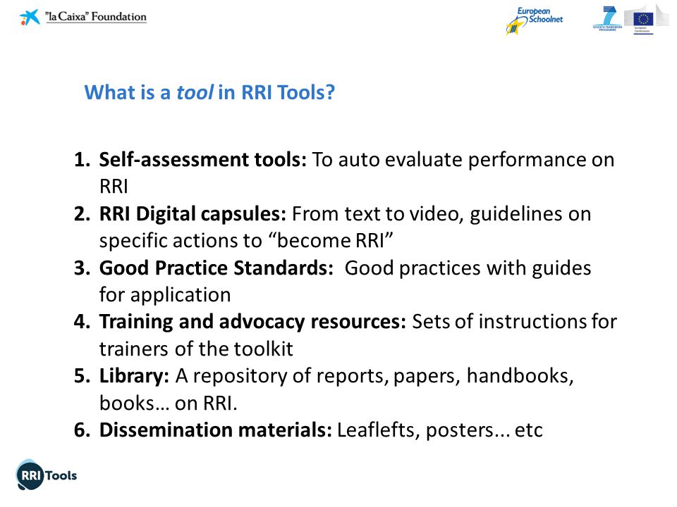1.Self-assessment tools: To auto evaluate performance on RRI 2.RRI Digital capsules: From text to video, guidelines on specific actions to become RRI 3.Good Practice Standards: Good practices with guides for application 4.Training and advocacy resources: Sets of instructions for trainers of the toolkit 5.Library: A repository of reports, papers, handbooks, books… on RRI.