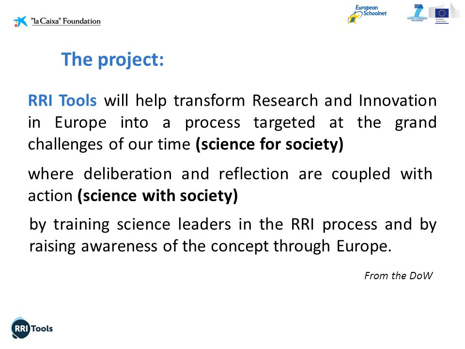 RRI Tools will help transform Research and Innovation in Europe into a process targeted at the grand challenges of our time (science for society) From the DoW where deliberation and reflection are coupled with action (science with society) by training science leaders in the RRI process and by raising awareness of the concept through Europe.