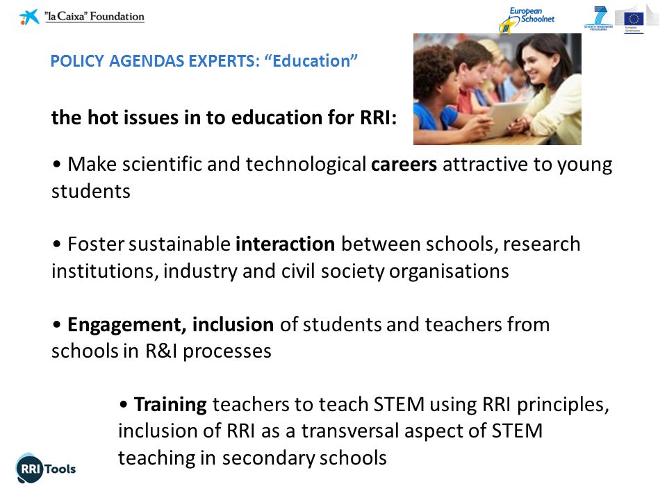 the hot issues in to education for RRI: Make scientific and technological careers attractive to young students Foster sustainable interaction between schools, research institutions, industry and civil society organisations Engagement, inclusion of students and teachers from schools in R&I processes Training teachers to teach STEM using RRI principles, inclusion of RRI as a transversal aspect of STEM teaching in secondary schools POLICY AGENDAS EXPERTS: Education