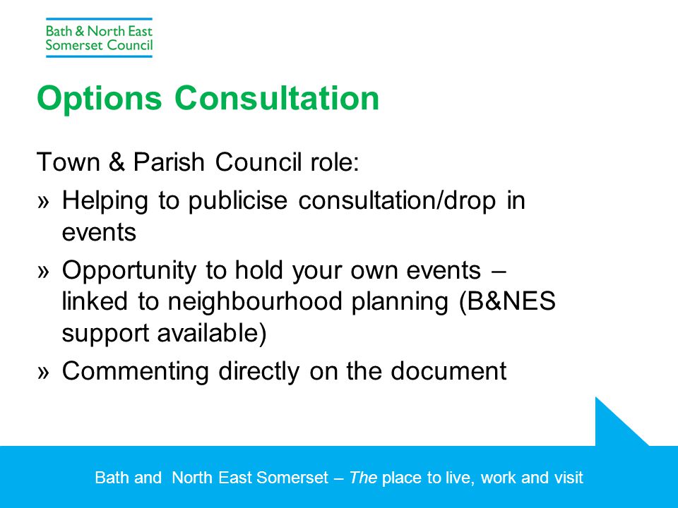 Bath and North East Somerset – The place to live, work and visit Options Consultation Town & Parish Council role: »Helping to publicise consultation/drop in events »Opportunity to hold your own events – linked to neighbourhood planning (B&NES support available) »Commenting directly on the document