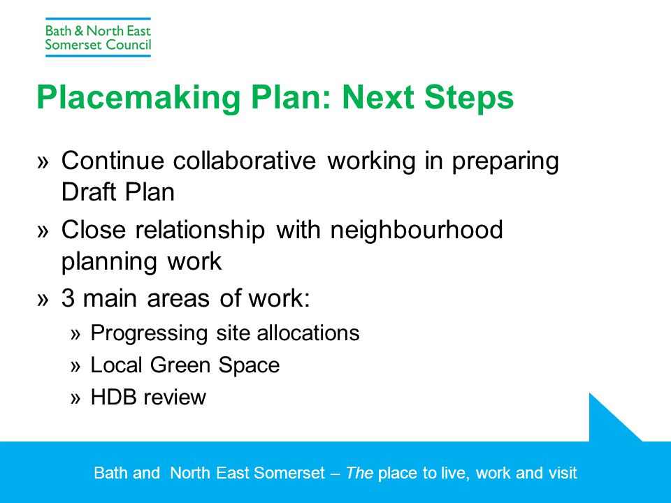 Bath and North East Somerset – The place to live, work and visit Placemaking Plan: Next Steps »Continue collaborative working in preparing Draft Plan »Close relationship with neighbourhood planning work »3 main areas of work: »Progressing site allocations »Local Green Space »HDB review