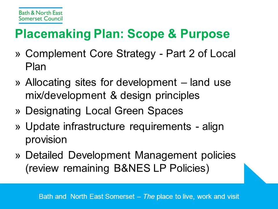 Bath and North East Somerset – The place to live, work and visit Placemaking Plan: Scope & Purpose »Complement Core Strategy - Part 2 of Local Plan »Allocating sites for development – land use mix/development & design principles »Designating Local Green Spaces »Update infrastructure requirements - align provision »Detailed Development Management policies (review remaining B&NES LP Policies)