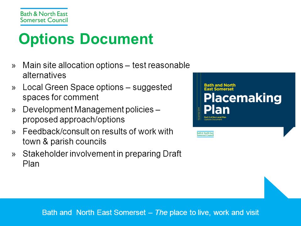 Bath and North East Somerset – The place to live, work and visit Options Document »Main site allocation options – test reasonable alternatives »Local Green Space options – suggested spaces for comment »Development Management policies – proposed approach/options »Feedback/consult on results of work with town & parish councils »Stakeholder involvement in preparing Draft Plan