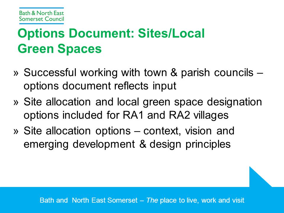 Bath and North East Somerset – The place to live, work and visit Options Document: Sites/Local Green Spaces »Successful working with town & parish councils – options document reflects input »Site allocation and local green space designation options included for RA1 and RA2 villages »Site allocation options – context, vision and emerging development & design principles