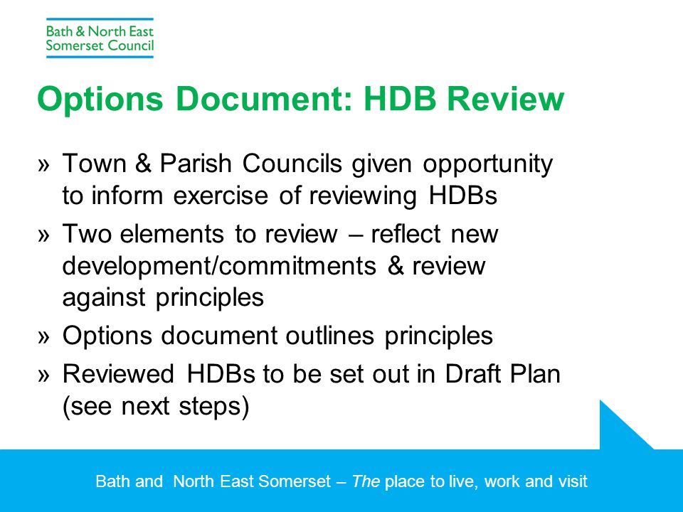 Bath and North East Somerset – The place to live, work and visit Options Document: HDB Review »Town & Parish Councils given opportunity to inform exercise of reviewing HDBs »Two elements to review – reflect new development/commitments & review against principles »Options document outlines principles »Reviewed HDBs to be set out in Draft Plan (see next steps)
