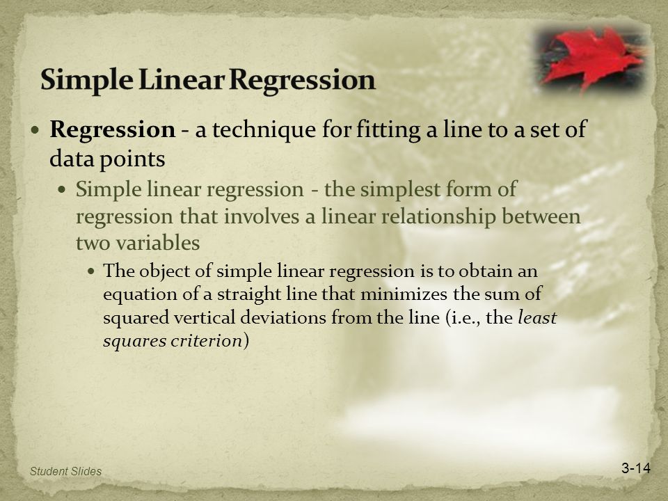 Regression - a technique for fitting a line to a set of data points Simple linear regression - the simplest form of regression that involves a linear relationship between two variables The object of simple linear regression is to obtain an equation of a straight line that minimizes the sum of squared vertical deviations from the line (i.e., the least squares criterion) 3-14 Student Slides