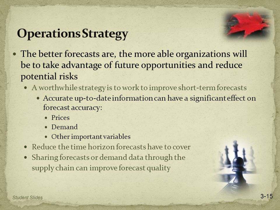 The better forecasts are, the more able organizations will be to take advantage of future opportunities and reduce potential risks A worthwhile strategy is to work to improve short-term forecasts Accurate up-to-date information can have a significant effect on forecast accuracy: Prices Demand Other important variables Reduce the time horizon forecasts have to cover Sharing forecasts or demand data through the supply chain can improve forecast quality 3-15 Student Slides