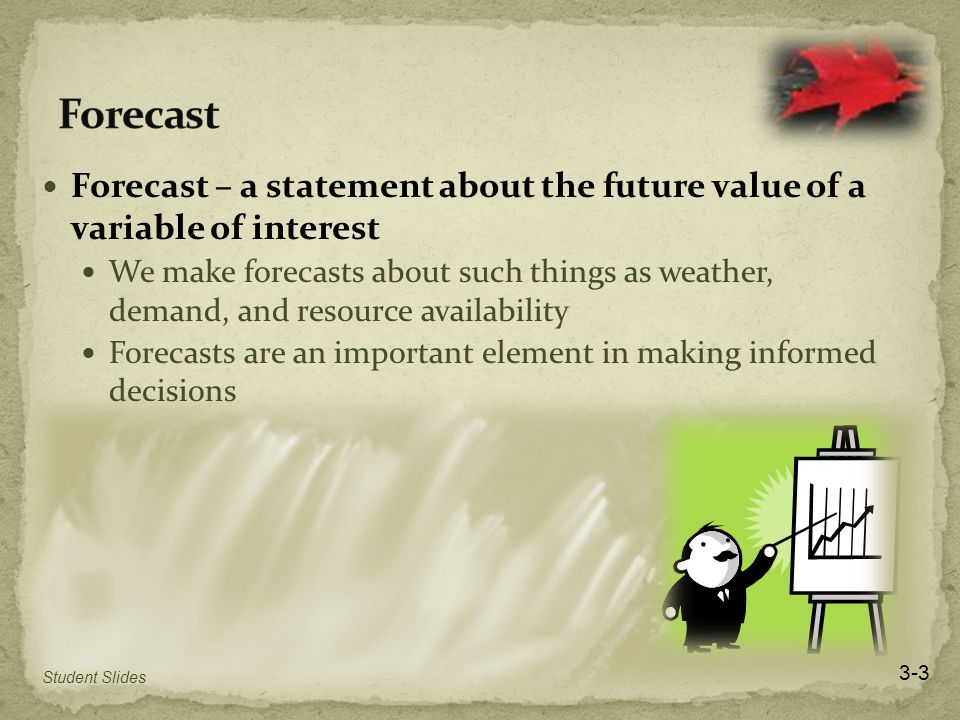 Forecast – a statement about the future value of a variable of interest We make forecasts about such things as weather, demand, and resource availability Forecasts are an important element in making informed decisions 3-3 Student Slides