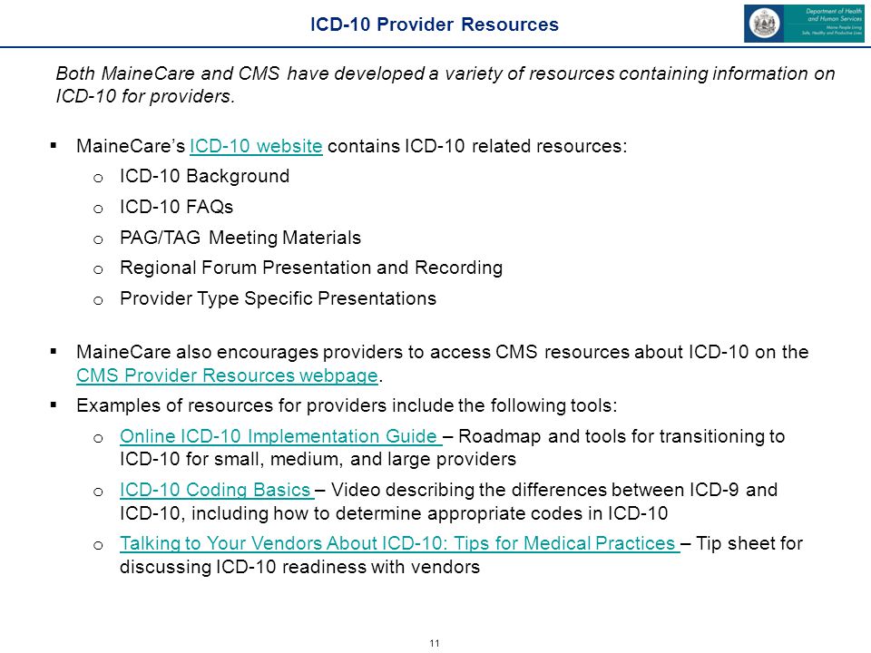 11  MaineCare’s ICD-10 website contains ICD-10 related resources:ICD-10 website o ICD-10 Background o ICD-10 FAQs o PAG/TAG Meeting Materials o Regional Forum Presentation and Recording o Provider Type Specific Presentations  MaineCare also encourages providers to access CMS resources about ICD-10 on the CMS Provider Resources webpage.