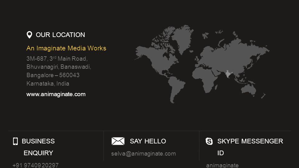 OUR LOCATION An Imaginate Media Works 3M-687, 3 rd Main Road, Bhuvanagiri, Banaswadi, Bangalore – Karnataka, India   BUSINESS ENQUIRY SAY HELLO SKYPE MESSENGER ID animaginate