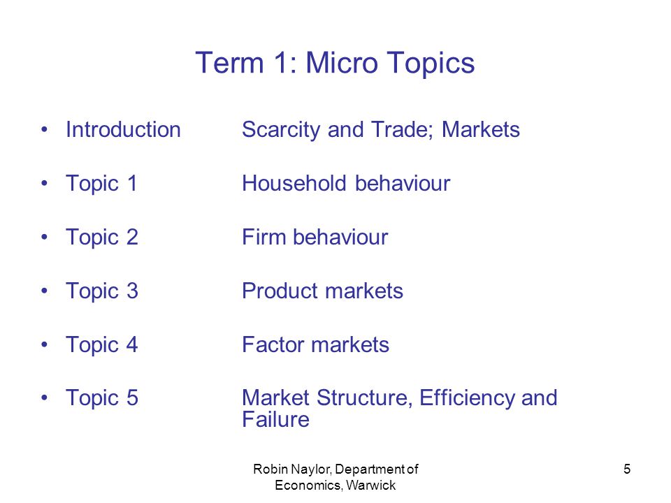Robin Naylor, Department of Economics, Warwick 5 Term 1: Micro Topics IntroductionScarcity and Trade; Markets Topic 1Household behaviour Topic 2Firm behaviour Topic 3Product markets Topic 4Factor markets Topic 5Market Structure, Efficiency and Failure